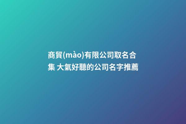 商貿(mào)有限公司取名合集 大氣好聽的公司名字推薦-第1張-公司起名-玄機派